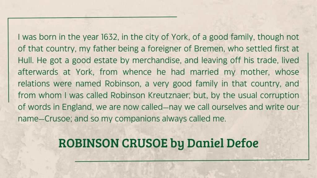 quote from Robinson Crusoe by Daniel Defoe (1719): I was born in the year 1632, in the city of York, of a good family, though not of that country, my father being a foreigner of Bremen, who settled first at Hull. He got a good estate by merchandise, and leaving off his trade, lived afterwards at York, from whence he had married my mother, whose relations were named Robinson, a very good family in that country, and from whom I was called Robinson Kreutznaer; but, by the usual corruption of words in England, we are now called—nay we call ourselves and write our name—Crusoe; and so my companions always called me.
