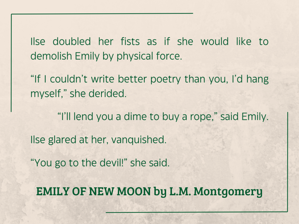 quote from EMILY OF NEW MOON by L.M. Montgomery: 

Ilse doubled her fists as if she would like to demolish Emily by physical force.
“If I couldn’t write better poetry than you, I’d hang myself,” she derided.
“I’ll lend you a dime to buy a rope,” said Emily.
Ilse glared at her, vanquished.
“You go to the devil!” she said.