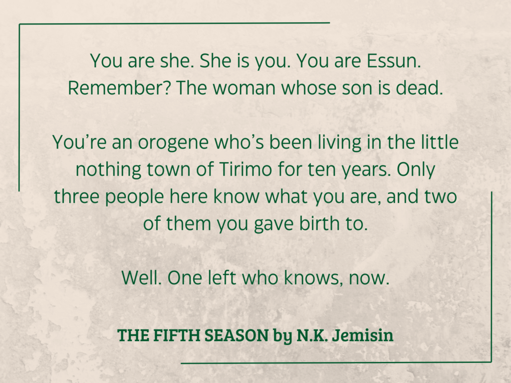 quote from THE FIFTH SEASON by N.K. Jemisin:

You are she. She is you. You are Essun. Remember? The woman whose son is dead.
You’re an orogene who’s been living in the little nothing town of Tirimo for ten years. Only three people here know what you are, and two of them you gave birth to.
Well. One left who knows, now.
