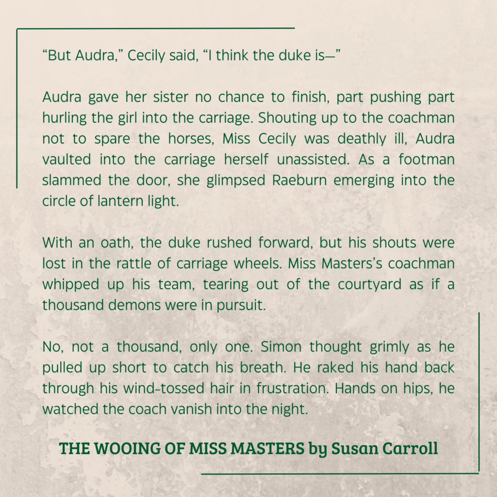 quote from THE WOOING OF MISS MASTERS by Susan Carroll:

“But Audra,” Cecily said, “I think the duke is—”
Audra gave her sister no chance to finish, part pushing part hurling the girl into the carriage. Shouting up to the coachman not to spare the horses, Miss Cecily was deathly ill, Audra vaulted into the carriage herself unassisted. As a footman slammed the door, she glimpsed Raeburn emerging into the circle of lantern light.
With an oath, the duke rushed forward, but his shouts were lost in the rattle of carriage wheels. Miss Masters’s coachman whipped up his team, tearing out of the courtyard as if a thousand demons were in pursuit.
No, not a thousand, only one. Simon thought grimly as he pulled up short to catch his breath. He raked his hand back through his wind-tossed hair in frustration. Hands on hips, he watched the coach vanish into the night.