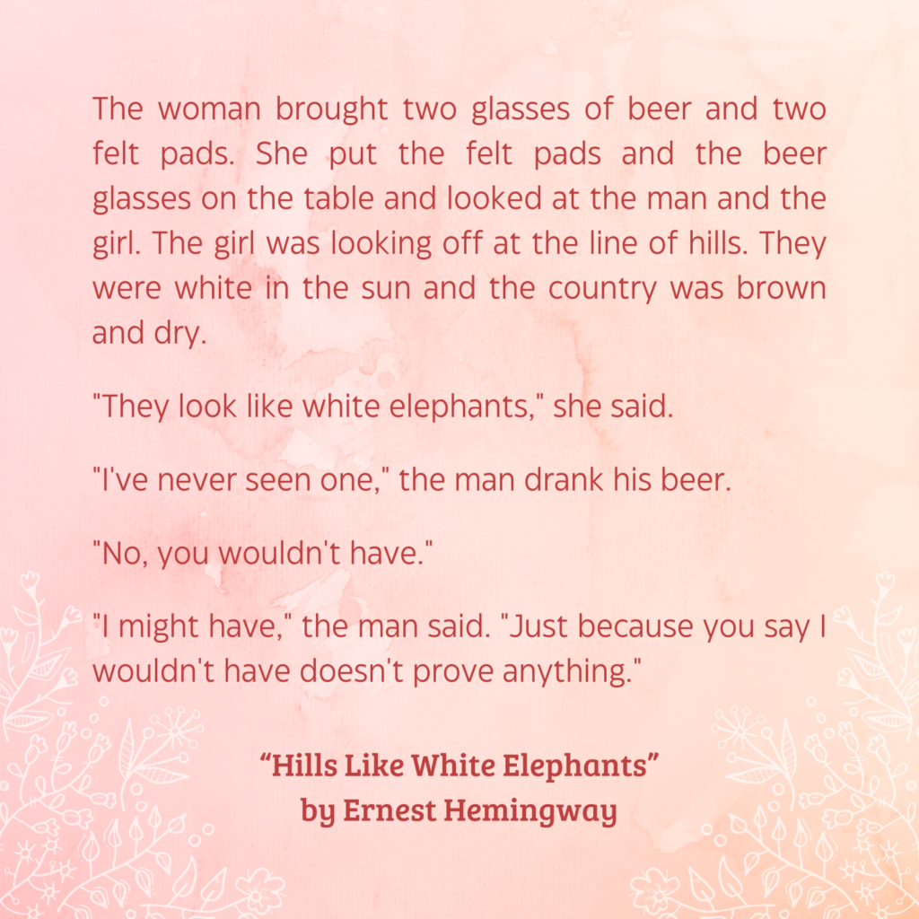 Quote from “Hills Like White Elephants” by Ernest Hemingway:
The woman brought two glasses of beer and two felt pads. She put the felt pads and the beer glasses on the table and looked at the man and the girl. The girl was looking off at the line of hills.
They were white in the sun and the country was brown and dry.
"They look like white elephants," she said.
"I've never seen one," the man drank his beer.
"No, you wouldn't have."
"I might have," the man said. "Just because you say I wouldn't have doesn't prove anything."