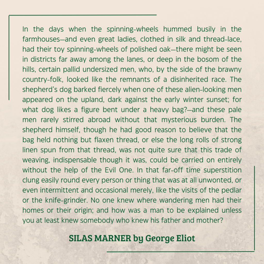 quote from SILAS MARNER by George Eliot:

In the days when the spinning-wheels hummed busily in the farmhouses—and even great ladies, clothed in silk and thread-lace, had their toy spinning-wheels of polished oak—there might be seen in districts far away among the lanes, or deep in the bosom of the hills, certain pallid undersized men, who, by the side of the brawny country-folk, looked like the remnants of a disinherited race. The shepherd’s dog barked fiercely when one of these alien-looking men appeared on the upland, dark against the early winter sunset; for what dog likes a figure bent under a heavy bag?—and these pale men rarely stirred abroad without that mysterious burden. The shepherd himself, though he had good reason to believe that the bag held nothing but flaxen thread, or else the long rolls of strong linen spun from that thread, was not quite sure that this trade of weaving, indispensable though it was, could be carried on entirely without the help of the Evil One. In that far-off time superstition clung easily round every person or thing that was at all unwonted, or even intermittent and occasional merely, like the visits of the pedlar or the knife-grinder. No one knew where wandering men had their homes or their origin; and how was a man to be explained unless you at least knew somebody who knew his father and mother?