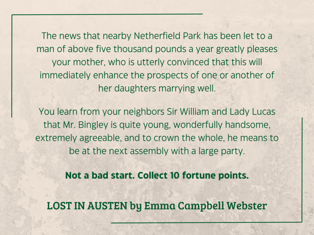 quote from LOST IN AUSTEN by Emma Campbell Webster (2007): 

The news that nearby Netherfield Park has been let to a man of above five thousand pounds a year greatly pleases your mother, who is utterly convinced that this will immediately enhance the prospects of one or another of her daughters marrying well.
You learn from your neighbors Sir William and Lady Lucas that Mr. Bingley is quite young, wonderfully handsome, extremely agreeable, and to crown the whole, he means to be at the next assembly with a large party.
Not a bad start. Collect 10 fortune points.