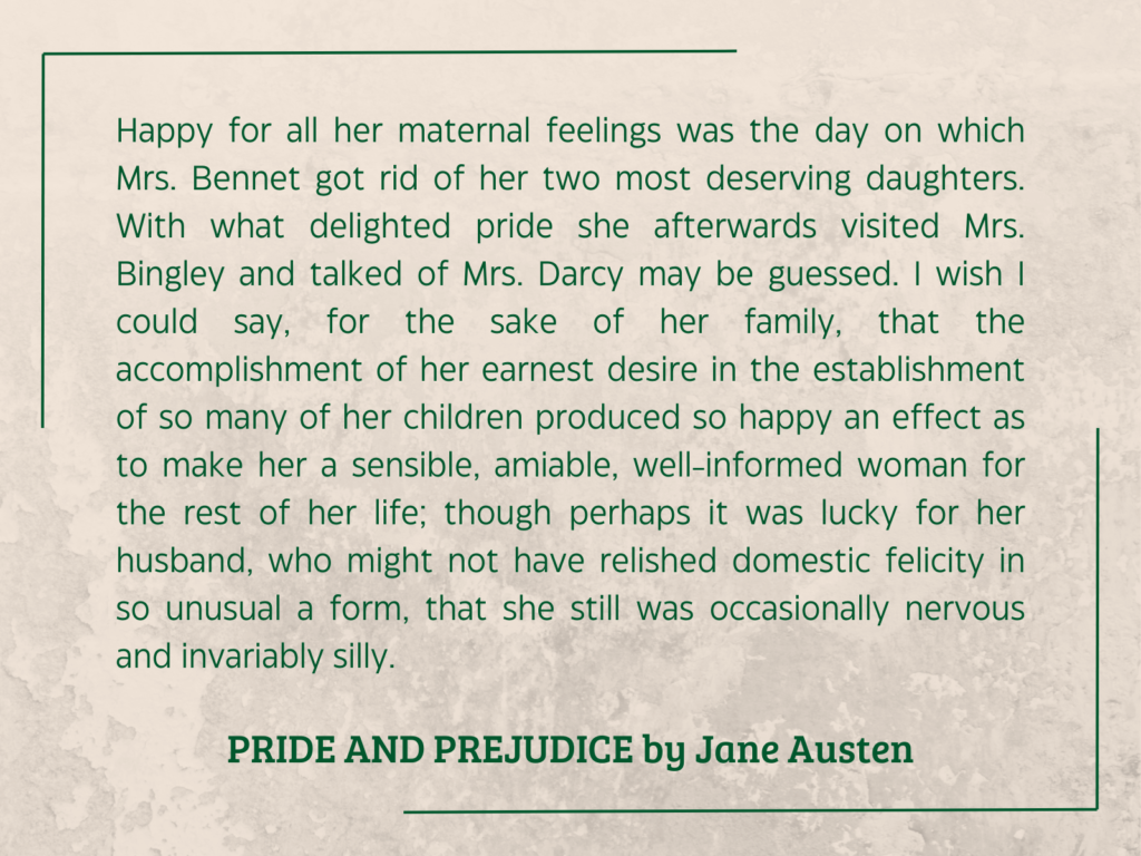 quote from PRIDE AND PREJUDICE by Jane Austen:

Happy for all her maternal feelings was the day on which Mrs. Bennet got rid of her two most deserving daughters. With what delighted pride she afterwards visited Mrs. Bingley and talked of Mrs. Darcy may be guessed. I wish I could say, for the sake of her family, that the accomplishment of her earnest desire in the establishment of so many of her children produced so happy an effect as to make her a sensible, amiable, well-informed woman for the rest of her life; though perhaps it was lucky for her husband, who might not have relished domestic felicity in so unusual a form, that she still was occasionally nervous and invariably silly.
