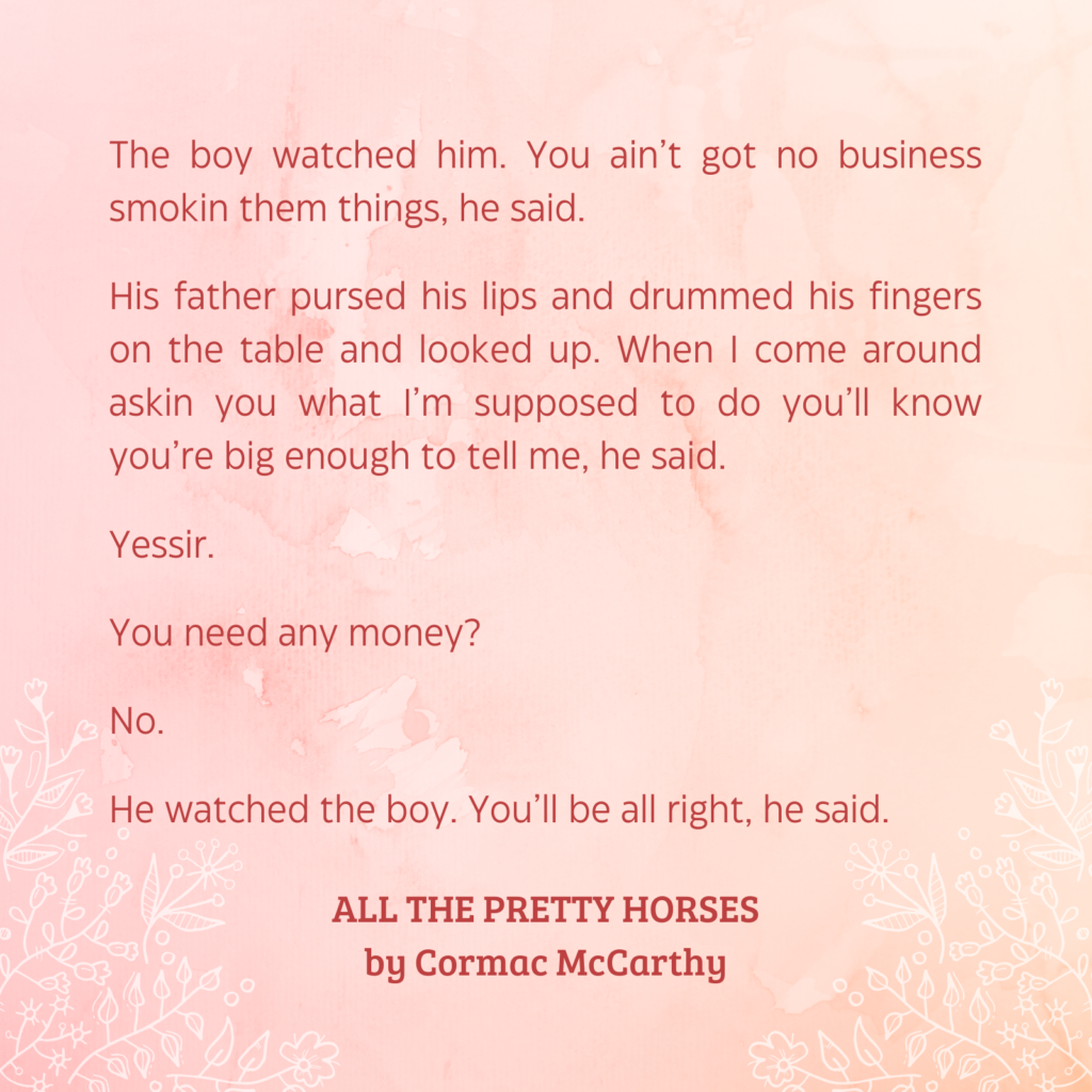 Quote from  All the Pretty Horse by Cormac McCarthy (1992):
The boy watched him. You ain’t got no business smokin them things, he said.
His father pursed his lips and drummed his fingers on the table and looked up. When I come around askin you what I’m supposed to do you’ll know you’re big enough to tell me, he said.
Yessir.
You need any money?
No.
He watched the boy. You’ll be all right, he said.