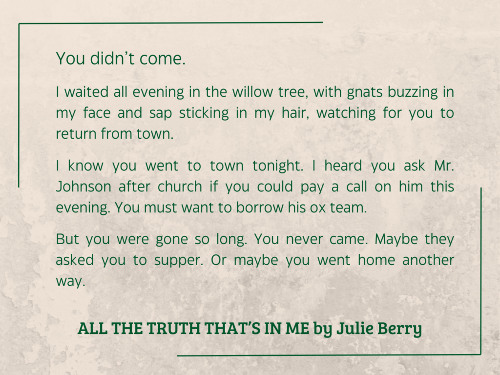 quote from ALL THE TRUTH THAT’S IN ME by Julie Berry: 

You didn’t come.
I waited all evening in the willow tree, with gnats buzzing in my face and sap sticking in my hair, watching for you to return from town.
I know you went to town tonight. I heard you ask Mr. Johnson after church if you could pay a call on him this evening. You must want to borrow his ox team.
But you were gone so long. You never came. Maybe they asked you to supper. Or maybe you went home another way.