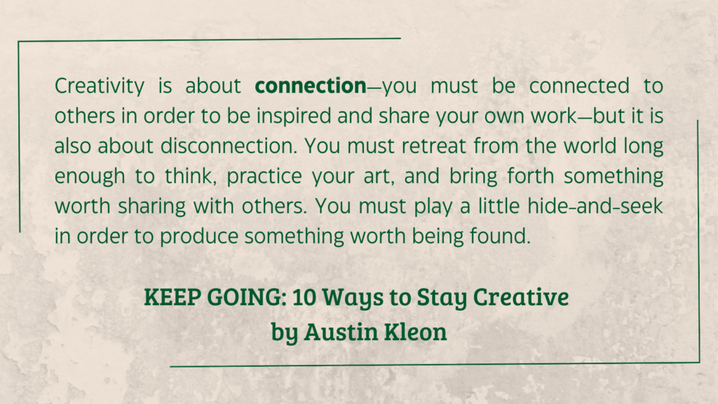 second person quote from KEEP GOING: 10 Ways to Stay Creative by Austin Kleon: "Creativity is about connection—you must be connected to others in order to be inspired and share your own work—but it is also about disconnection. You must retreat from the world long enough to think, practice your art, and bring forth something worth sharing with others. You must play a little hide-and-seek in order to produce something worth being found."
