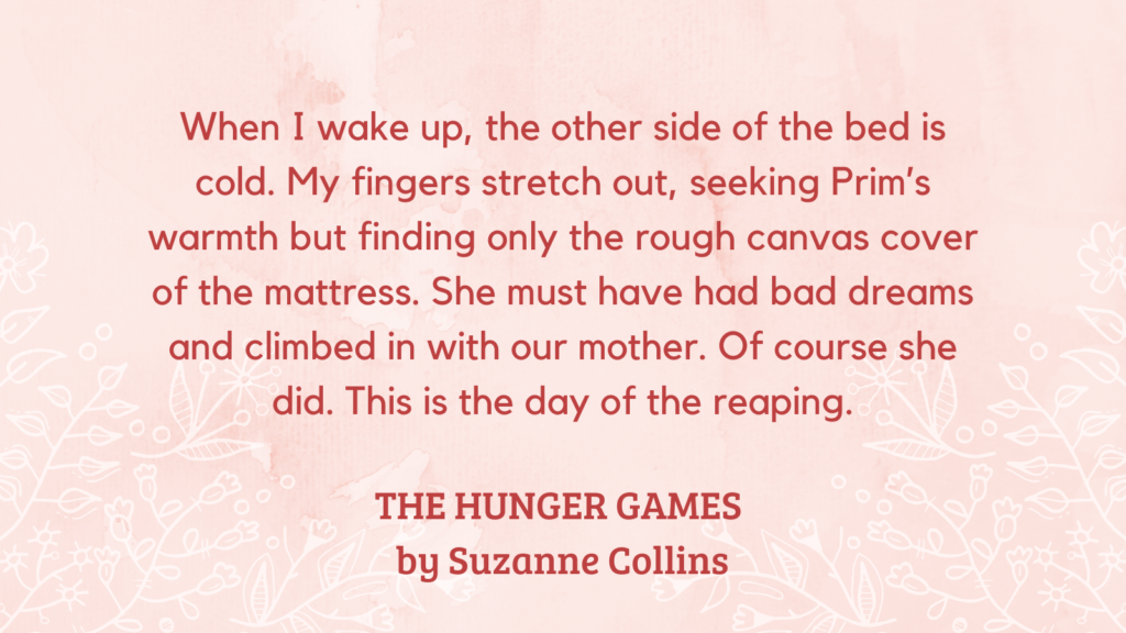 Present Tense quote example from THE HUNGER GAMES by Suzanne Collins: When I wake up, the other side of the bed is cold. My fingers stretch out, seeking Prim’s warmth but finding only the rough canvas cover of the mattress. She must have had bad dreams and climbed in with our mother. Of course she did. This is the day of the reaping.