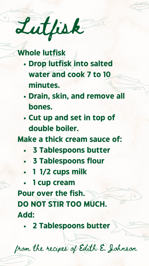 from the recipes of Edith E. Johnson: LUTFISK

Whole lutfisk
	Drop lutfisk into salted water and cook 7 to 10 minutes.
	Drain, skin, and remove all bones.
	Cut up and set in top of double boiler.
Make a thick cream sauce of:
	3 Tablespoons butter
	3 Tablespoons flour
	1 & 1/2 cups milk
	1 cup cream
Pour over the fish.
DO NOT STIR TOO MUCH.
Add:
	2 Tablespoons butter