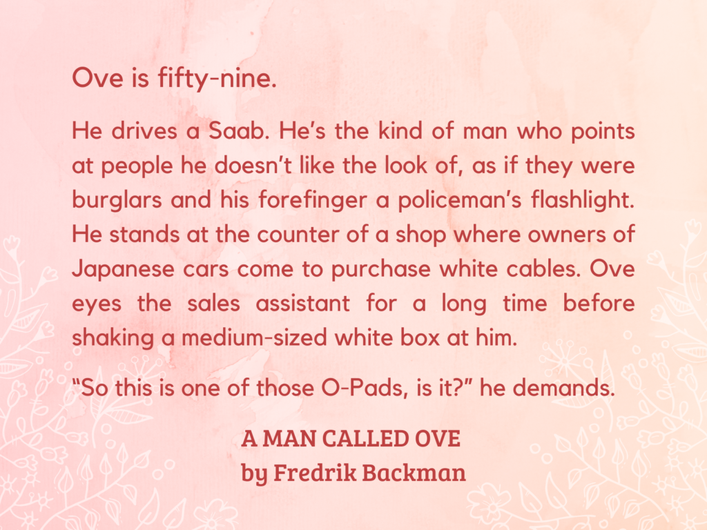 quote from A MAN CALLED OVE by Fredrik Backman: Ove is fifty-nine.
He drives a Saab. He’s the kind of man who points at people he doesn’t like the look of, as if they were burglars and his forefinger a policeman’s flashlight. He stands at the counter of a shop where owners of Japanese cars come to purchase white cables. Ove eyes the sales assistant for a long time before shaking a medium-sized white box at him.
“So this is one of those O-Pads, is it?” he demands.