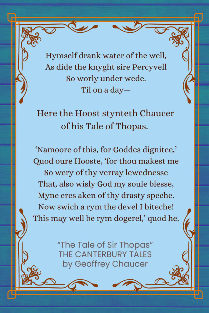 Frame Story Quote from “The Tale of Sir Thopas” from The Canterbury Tales by Geoffrey Chaucer:
Hymself drank water of the well,
As dide the knyght sire Percyvell
So worly under wede.
Til on a day—
Here the Hoost stynteth Chaucer of his Tale of Thopas.
‘Namoore of this, for Goddes dignitee,’
Quod oure Hooste, ‘for thou makest me
So wery of thy verray lewednesse
That, also wisly God my soule blesse,
Myne eres aken of thy drasty speche.
Now swich a rym the devel I biteche!
This may well be rym dogerel,’ quod he.