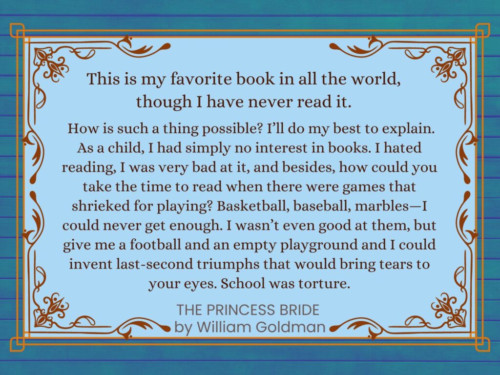 Opening Quote from The Princess Bride by William Goldman: This is my favorite book in all the world, though I have never read it.
How is such a thing possible? I’ll do my best to explain. As a child, I had simply no interest in books. I hated reading, I was very bad at it, and besides, how could you take the time to read when there were games that shrieked for playing? Basketball, baseball, marbles—I could never get enough. I wasn’t even good at them, but give me a football and an empty playground and I could invent last-second triumphs that would bring tears to your eyes. School was torture.