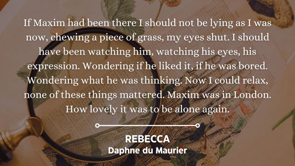 Quote from Rebecca by Daphne du Maurier: If Maxim had been there I should not be lying as I was now, chewing a piece of grass, my eyes shut. I should have been watching him, watching his eyes, his expression. Wondering if he liked it, if he was bored. Wondering what he was thinking. Now I could relax, none of these things mattered. Maxim was in London. How lovely it was to be alone again.