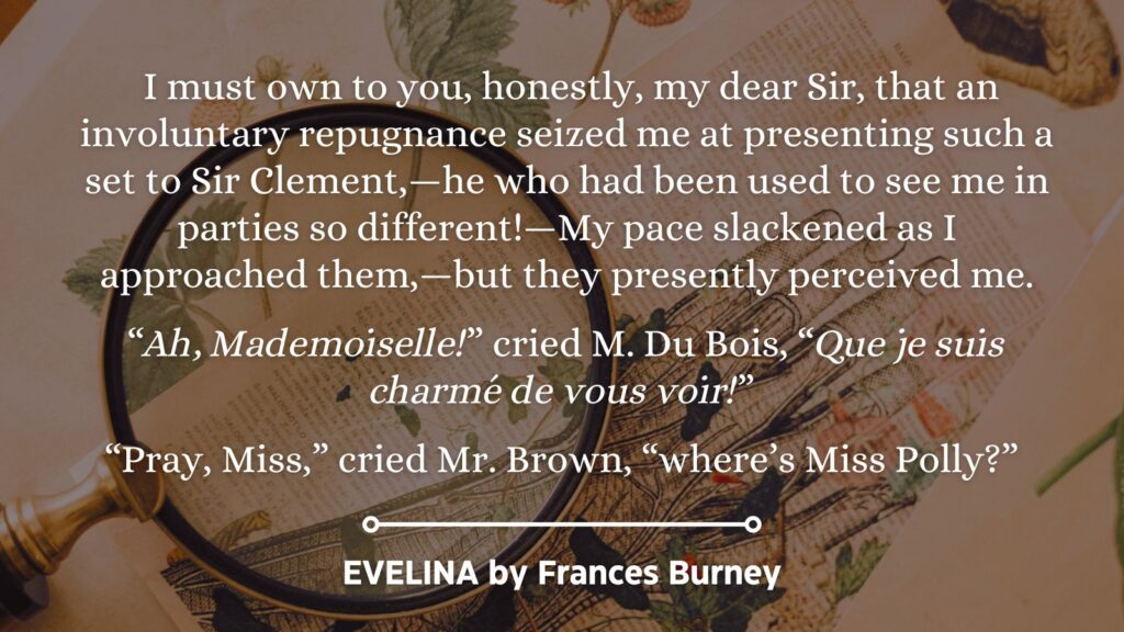 Quote from Evelina by Frances Burney:
I must own to you, honestly, my dear Sir, that an involuntary repugnance seized me at presenting such a set to Sir Clement,—he who had been used to see me in parties so different!—My pace slackened as I approached them,—but they presently perceived me.
“Ah, Mademoiselle!” cried M. Du Bois, “Que je suis charmé de vous voir!”
“Pray, Miss,” cried Mr. Brown, “where’s Miss Polly?”