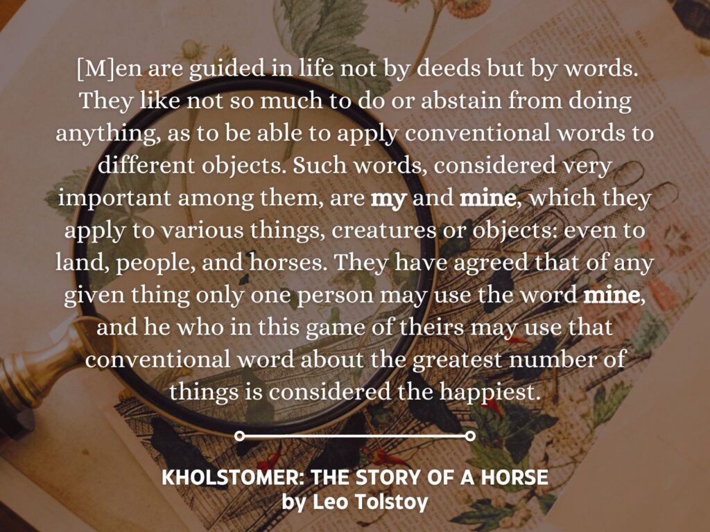 Quote from Kholstomer: The Story of a Horse by Leo Tolstoy:  "Men are guided in life not by deeds but by words. They like not so much to do or abstain from doing anything, as to be able to apply conventional words to different objects. Such words, considered very important among them, are my and mine, which they apply to various things, creatures or objects: even to land, people, and horses. They have agreed that of any given thing only one person may use the word mine, and he who in this game of theirs may use that conventional word about the greatest number of things is considered the happiest."