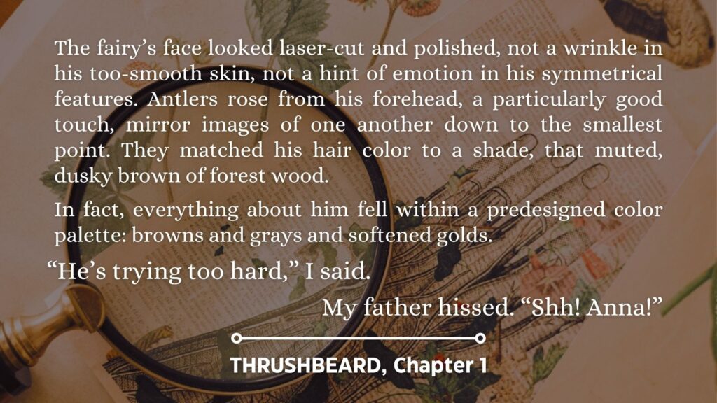 Excerpt from Thrushbeard, chapter 1: The fairy’s face looked laser-cut and polished, not a wrinkle in his too-smooth skin, not a hint of emotion in his symmetrical features. Antlers rose from his forehead, a particularly good touch, mirror images of one another down to the smallest point. They matched his hair color to a shade, that muted, dusky brown of forest wood.
In fact, everything about him fell within a predesigned color palette: browns and grays and softened golds.
“He’s trying too hard,” I said.
My father hissed. “Shh! Anna!”